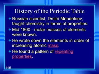 History of the Periodic Table Russian scientist, Dmitri Mendeleev, taught chemistry in terms of properties. Mid 1800 - molar masses of elements were known. He wrote down the elements in order of increasing atomic  mass . He found a pattern of  repeating properties . 