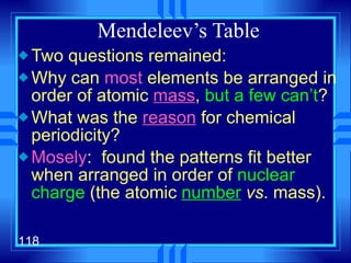Mendeleev’s Table Two questions remained: Why can  most  elements be arranged in order of atomic  mass ,  but a few can’t ? What was the  reason  for chemical periodicity? Mosely :  found the patterns fit better when arranged in order of  nuclear charge  (the atomic  number   vs . mass). 