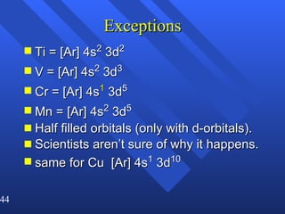 Exceptions Ti = [Ar] 4s 2  3d 2   V = [Ar] 4s 2  3d 3 Cr = [Ar] 4s 1  3d 5  Mn = [Ar] 4s 2  3d 5 Half filled orbitals (only with d-orbitals). Scientists aren’t sure of why it happens. same for Cu  [Ar] 4s 1  3d 10   