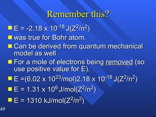 Remember this? E = -2.18 x 10 -18  J(Z 2 /n 2 ) was true for Bohr atom. Can be derived from quantum mechanical model as well For a mole of electrons being  removed  (so use positive value for E).  E =(6.02 x 10 23 /mol)2.18 x 10 -18  J(Z 2 /n 2 ) E = 1.31 x 10 6   J/mol(Z 2 /n 2 ) E = 1310 kJ/mol(Z 2 /n 2 ) 