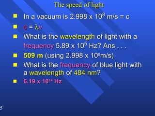 The speed of light In a vacuum is 2.998 x 10 8  m/s = c c  =    What is the  wavelength  of light with a  frequency  5.89 x 10 5  Hz? Ans . . . 509 m  (using 2.998 x 10 8 m/s) What is the  frequency  of blue light with a  wavelength  of  484 nm ? 6.19 x 10 14  Hz 