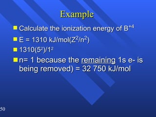 Example  Calculate the ionization energy of B +4 E = 1310 kJ/mol(Z 2 /n 2 ) 1310(5 2 )/1 2   n= 1 because the  remaining  1s e- is being removed) = 32 750 kJ/mol 