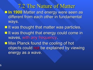 7.2 The Nature of Matter In 1900  Matter and energy were seen as different from each other in fundamental ways. It was thought that matter was particles. It was thought that energy could come in waves,  with any frequency . Max Planck found the cooling of hot objects could  not  be explained by viewing energy as a wave.  