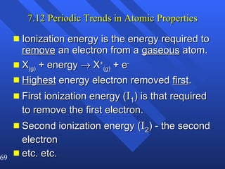 7.12 Periodic Trends in Atomic Properties Ionization energy is the energy required to  remove  an electron from a  gaseous  atom. X (g)  + energy    X + (g)  + e - Highest  energy electron removed  first .  First ionization energy ( I 1 ) is that required to remove the first electron. Second ionization energy ( I 2 ) - the second electron etc. etc. 