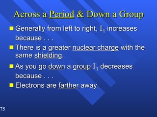 Across a  Period  & Down a Group Generally from left to right,  I 1  increases because . . .  There is a greater  nuclear charge  with the same  shielding . As you go  down  a  group   I 1  decreases because . . .  Electrons are  farther  away. 