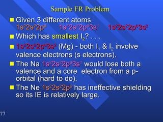 Sample FR Problem Given 3 different atoms   1s 2 2s 2 2p 6 1s 2 2s 2 2p 6 3s 1 1s 2 2s 2 2p 6 3s 2 Which has  smallest  I 2 ? . . . 1s 2 2s 2 2p 6 3s 2  (Mg) - both I 1  & I 2  involve valence electrons (s electrons). The Na  1s 2 2s 2 2p 6 3s 1  would lose both a valence and a core  electron from a p-orbital (hard to do).  The Ne  1s 2 2s 2 2p 6  has ineffective shielding so its IE is relatively large. 