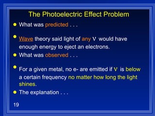 The Photoelectric Effect Problem What was  predicted  . . . Wave  theory said light of  any     would have enough energy to eject an electrons. What was  observed  . . . For a given metal, no e- are emitted if    is  below  a certain frequency  no matter how long the light shines . The explanation . . .  
