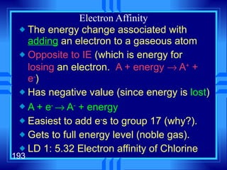 Electron Affinity The energy change associated with  adding  an electron to a gaseous atom Opposite to IE  (which is energy for  losing  an electron.  A + energy    A +  + e - ) Has negative value (since energy is  lost ) A + e -    A -  + energy Easiest to add e - s to group 17 (why?). Gets to full energy level (noble gas). LD 1: 5.32 Electron affinity of Chlorine 