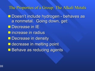 The Properties of a Group: The Alkali Metals Doesn’t include hydrogen - behaves as a nonmetal.  Going down, get: Decrease in IE increase in radius Decrease in density decrease in melting point Behave as reducing agents 