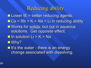 Reducing ability Lower IE = better reducing agents. Cs > Rb > K > Na > Li in reducing ability Works for  solids , but  not  in aqueous solutions.  Get opposite effect. In solution Li > K > Na Why? It’s the water - there is an energy change associated with dissolving. 