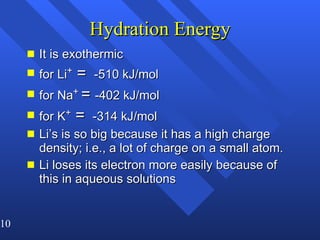 Hydration Energy It is exothermic for Li +  =  -510 kJ/mol for Na +  =  -402 kJ/mol for K +  =  -314 kJ/mol Li’s is so big because it has a high charge density; i.e., a lot of charge on a small atom. Li loses its electron more easily because of this in aqueous solutions 