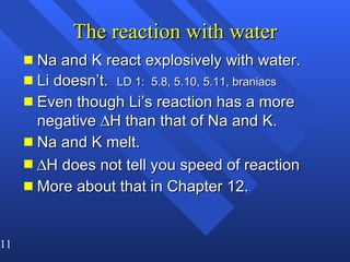 The reaction with water Na and K react explosively with water. Li doesn’t.  LD 1:  5.8, 5.10, 5.11, braniacs Even though Li’s reaction has a more negative   H than that of Na and K. Na and K melt.  H does not tell you speed of reaction More about that in Chapter 12. 