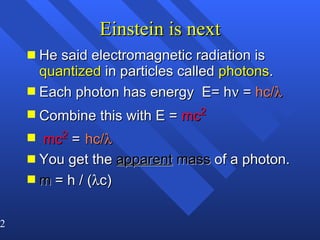 Einstein is next He said electromagnetic radiation is  quantized  in particles called  photons . Each photon has energy  E= h   =  hc/    Combine this with E =  mc 2 mc 2  =   hc/    You get the  apparent  mass  of a photon. m  = h / (  c) 