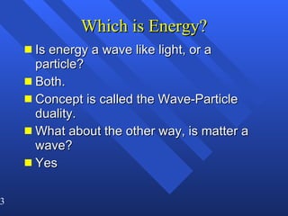 Which is Energy? Is energy a wave like light, or a particle? Both.  Concept is called the Wave-Particle duality. What about the other way, is matter a wave?  Yes 