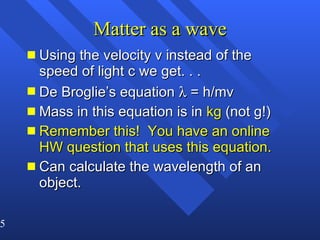 Matter as a wave Using the velocity v instead of the speed of light c we get. . .  De Broglie’s equation    = h/mv Mass in this equation is in  kg  (not g!) Remember this!  You have an online HW question that uses this equation. Can calculate the wavelength of an object. 