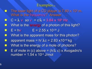 Examples   pp The laser light of a CD player is 7.80 x 10 2  m. What is the  frequency ?  Answer . . . C =      so      = c/   =  3.84 x 10 5  Hz What is the  energy  of a photon of this light? E = h    E = 2.55 x 10 -28  J What is the apparent mass for this photon? apparent mass = h/   c = 2.83 x10 -45  kg What is the energy of a mole of photons? E of mole in (c) above = (h/   c) x Avogadro's number = 1.54 x 10 -4  J/mol 