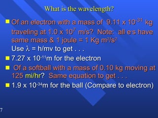 What is the wavelength? Of an electron with a mass of  9.11 x 10 -31   kg traveling at 1.0 x 10 7   m/s?  Note:  all e - s have same mass & 1 joule = 1 Kg m 2 /s 2   Use    = h/mv to get . . . 7.27 x 10 -11 m for the electron Of a softball with a mass of 0.10 kg moving at 125   mi/hr ?  Same equation to get . . . 1.9 x 10 -34 m for the ball (Compare to electron) 