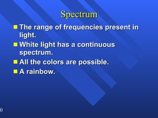 Spectrum The range of frequencies present in light. White light has a continuous spectrum. All the colors are possible. A rainbow. 