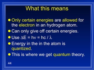 What this means Only certain energies  are  allowed  for the  electron  in an hydrogen atom. Can only give off certain energies. Use   E = h  = hc /   Energy in the in the atom is  quantized .  This is where we get  quantum  theory. 