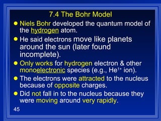 7.4 The Bohr Model Niels Bohr  developed the quantum model of the  hydrogen  atom. He said electrons  move like planets around the sun (later found incomplete) . Only works  for  hydrogen  electron & other  mono electronic  species (e.g., He 1+  ion). The electrons were  attracted  to the nucleus because of  opposite  charges. Did  not  fall in to the nucleus because they were  moving  around  very rapidly . 