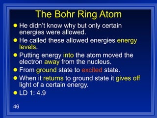 The Bohr Ring Atom He didn’t know why but only certain energies were allowed. He called these allowed energies  energy levels . Putting energy  into  the atom moved the electron  away  from the nucleus. From  ground  state to  excited  state. When it  returns  to ground state it  gives off  light of a certain energy. LD 1: 4.9 