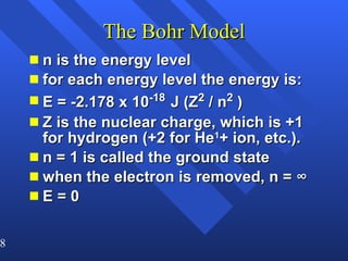 The Bohr Model n is the energy level for each energy level the energy is: E = -2.178 x 10 -18   J (Z 2  / n 2  ) Z is the nuclear charge, which is +1 for hydrogen (+2 for He 1 + ion, etc.). n = 1 is called the ground state when the electron is removed, n = ∞ E = 0 