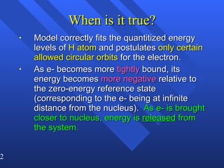 When is it true? Model correctly fits the quantitized energy levels of  H atom  and postulates  only certain allowed circular orbits  for the electron. As e- becomes more  tightly  bound, its energy becomes  more negative  relative to the zero-energy reference state (corresponding to the e- being at infinite distance from the nucleus).  As e- is brought closer to nucleus, energy is  released  from the system. 