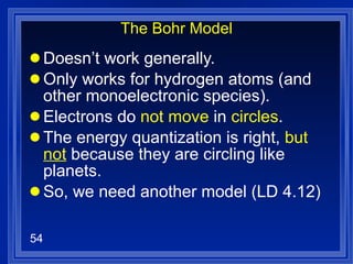 The Bohr Model Doesn’t work generally. Only works for hydrogen atoms (and other monoelectronic species). Electrons do  not move  in  circles . The energy quantization is right,  but  not  because they are circling like planets. So, we need another model (LD 4.12) 