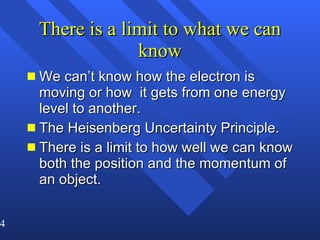 There is a limit to what we can know We can’t know how the electron is moving or how  it gets from one energy level to another. The Heisenberg Uncertainty Principle. There is a limit to how well we can know both the position and the momentum of an object. 