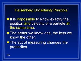 Heisenberg Uncertainty Principle It is  impossible  to know exactly the position  and  velocity of a particle  at the same time . The better we know one, the less we know the other. The act of measuring changes the properties. 