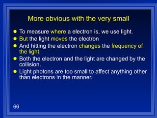 More obvious with the very small To measure  where  a electron is, we use light. But  the light  moves  the electron And hitting the electron  changes  the  frequency of the light . Both the electron and the light are changed by the collision. Light photons are too small to affect anything other than electrons in the manner. 