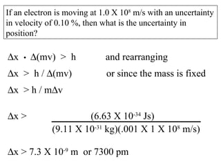 If an electron is moving at 1.0 X 10 8  m/s with an uncertainty in velocity of 0.10 %, then what is the uncertainty in position?  x  •   (mv)  >  h  and rearranging  x  >  h /   (mv)  or since the mass is fixed  x  > h / m  v  x > 7.3 X 10 -9  m  or 7300 pm  x >  (6.63 X 10 -34  Js)   (9.11 X 10 -31  kg)(.001 X 1 X 10 8  m/s) 
