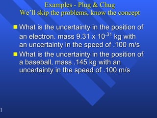 Examples - Plug & Chug We’ll skip the problems, know the concept What is the uncertainty in the position of an electron. mass 9.31 x 10 - 31  kg with an uncertainty in the speed of .100 m/s What is the uncertainty in the position of a baseball, mass .145 kg with an uncertainty in the speed of .100 m/s 