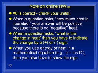 Note on online HW  pp #6 is correct - check your units!. When a question asks, “how much heat is  liberated ,” your answer will be positive because there is no “negative” heat.  When a question asks, “what is the  change  in heat” then you have to indicate the change by a (+) or (-) sign. When you use energy or heat in a mathematical equation (e.g., q = m∆TC p  then you also have to show the sign. 
