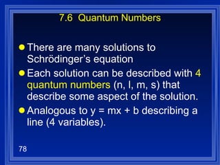 7.6  Quantum Numbers There are many solutions to Schrödinger’s equation Each solution can be described with  4 quantum numbers  (n, l, m, s) that describe some aspect of the solution. Analogous to y = mx + b describing a line (4 variables). 