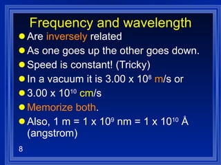 Frequency and wavelength Are  inversely  related As one goes up the other goes down. Speed is constant! (Tricky) In a vacuum it is 3.00 x 10 8   m /s or  3.00 x 10 10   cm /s Memorize both . Also, 1 m = 1 x 10 9  nm = 1 x 10 10  Å (angstrom) 