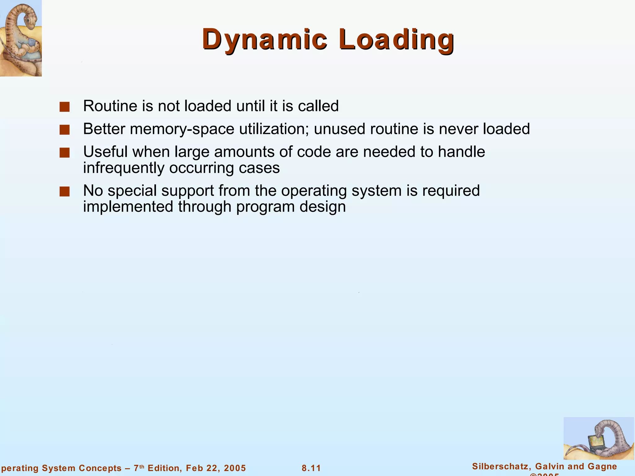 Dynamic Loading Routine is not loaded until it is called Better memory-space utilization; unused routine is never loaded Useful when large amounts of code are needed to handle infrequently occurring cases No special support from the operating system is required implemented through program design 