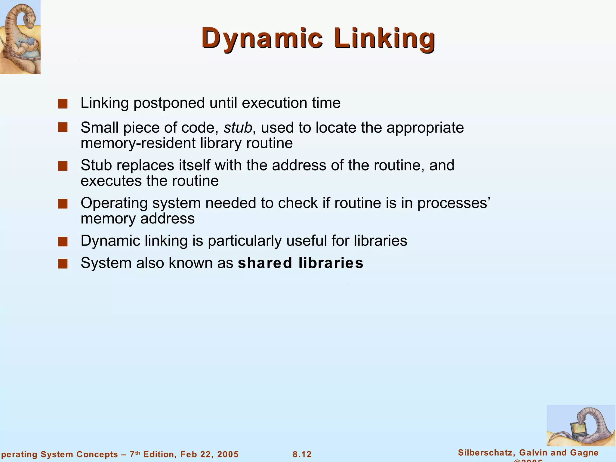 Dynamic Linking Linking postponed until execution time Small piece of code,  stub , used to locate the appropriate memory-resident library routine Stub replaces itself with the address of the routine, and executes the routine Operating system needed to check if routine is in processes’ memory address Dynamic linking is particularly useful for libraries System also known as  shared libraries 