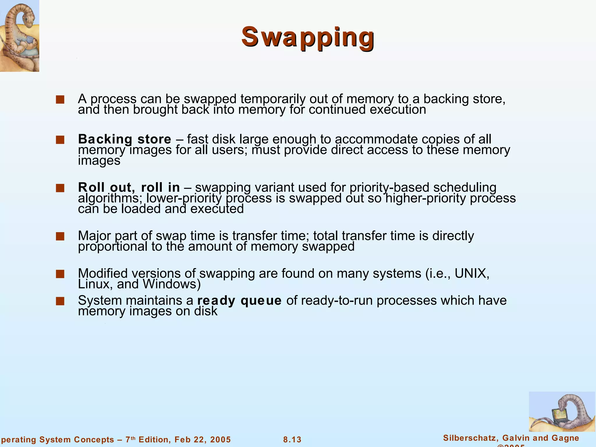 Swapping A process can be swapped temporarily out of memory to a backing store, and then brought back into memory for continued execution Backing store  – fast disk large enough to accommodate copies of all memory images for all users; must provide direct access to these memory images Roll out, roll in  – swapping variant used for priority-based scheduling algorithms; lower-priority process is swapped out so higher-priority process can be loaded and executed Major part of swap time is transfer time; total transfer time is directly proportional to the amount of memory swapped Modified versions of swapping are found on many systems (i.e., UNIX, Linux, and Windows) System maintains a  ready queue  of ready-to-run processes which have memory images on disk 