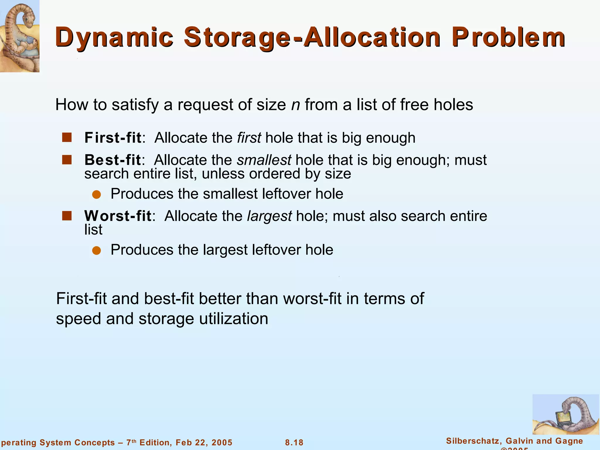 Dynamic Storage-Allocation Problem First-fit :  Allocate the  first  hole that is big enough Best-fit :  Allocate the  smallest  hole that is big enough; must search entire list, unless ordered by size  Produces the smallest leftover hole Worst-fit :  Allocate the  largest  hole; must also search entire list  Produces the largest leftover hole How to satisfy a request of size  n  from a list of free holes First-fit and best-fit better than worst-fit in terms of speed and storage utilization 