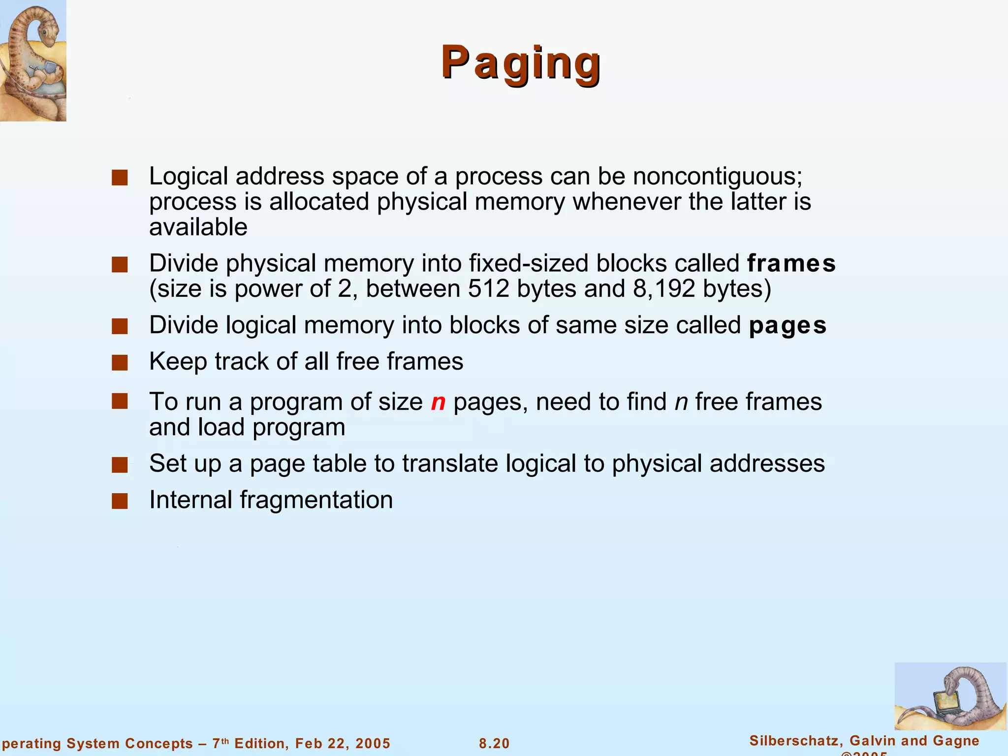 Paging Logical address space of a process can be noncontiguous; process is allocated physical memory whenever the latter is available Divide physical memory into fixed-sized blocks called  frames  (size is power of 2, between 512 bytes and 8,192 bytes) Divide logical memory into blocks of same size called  pages Keep track of all free frames To run a program of size  n  pages, need to find  n  free frames and load program Set up a page table to translate logical to physical addresses Internal fragmentation 