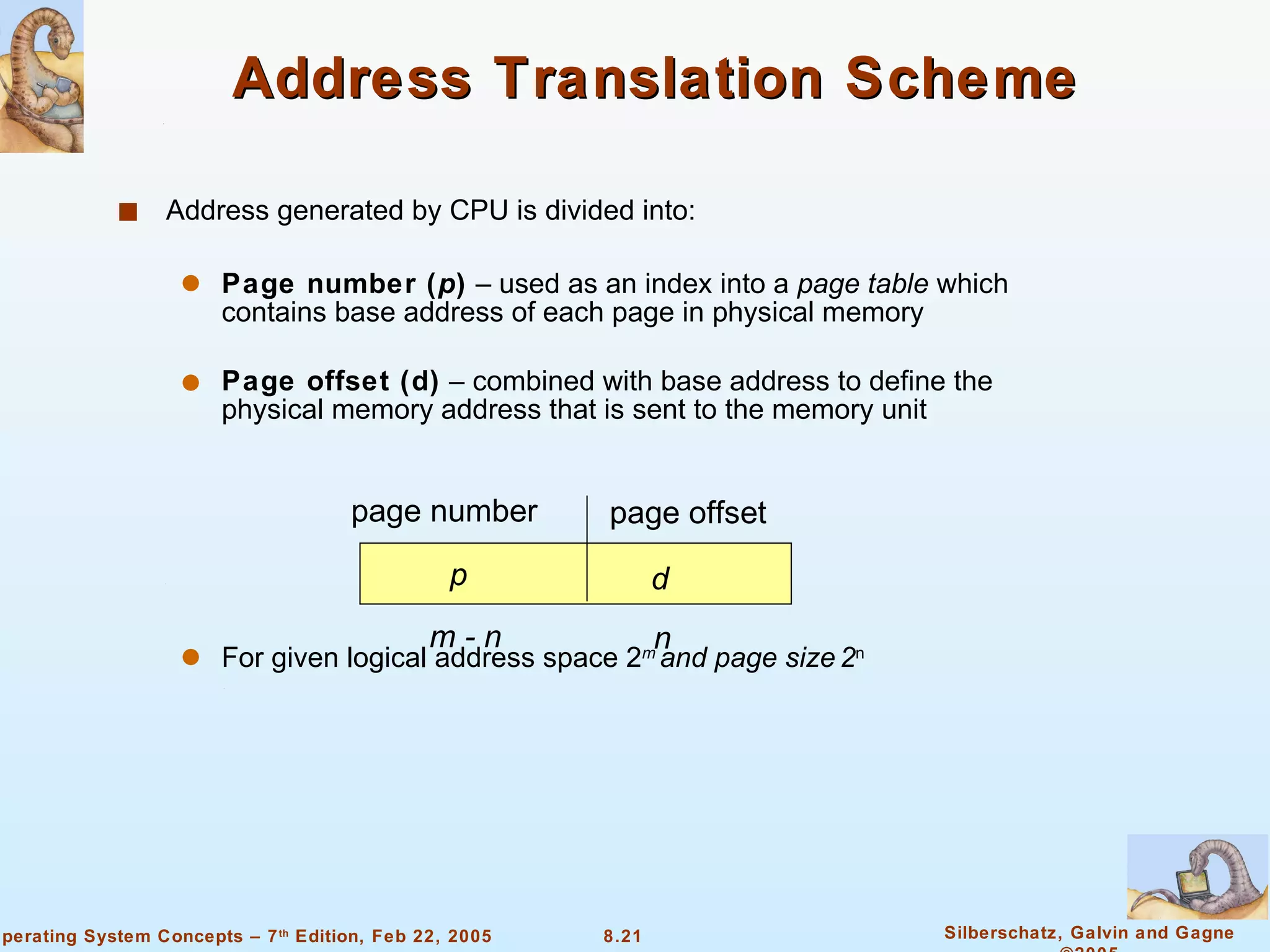 Address Translation Scheme Address generated by CPU is divided into: Page number ( p )  – used as an index into a  page   table  which contains base address of each page in physical memory Page offset (d)  – combined with base address to define the physical memory address that is sent to the memory unit For given logical address space 2 m  and page size   2 n page number page offset p d m - n n 