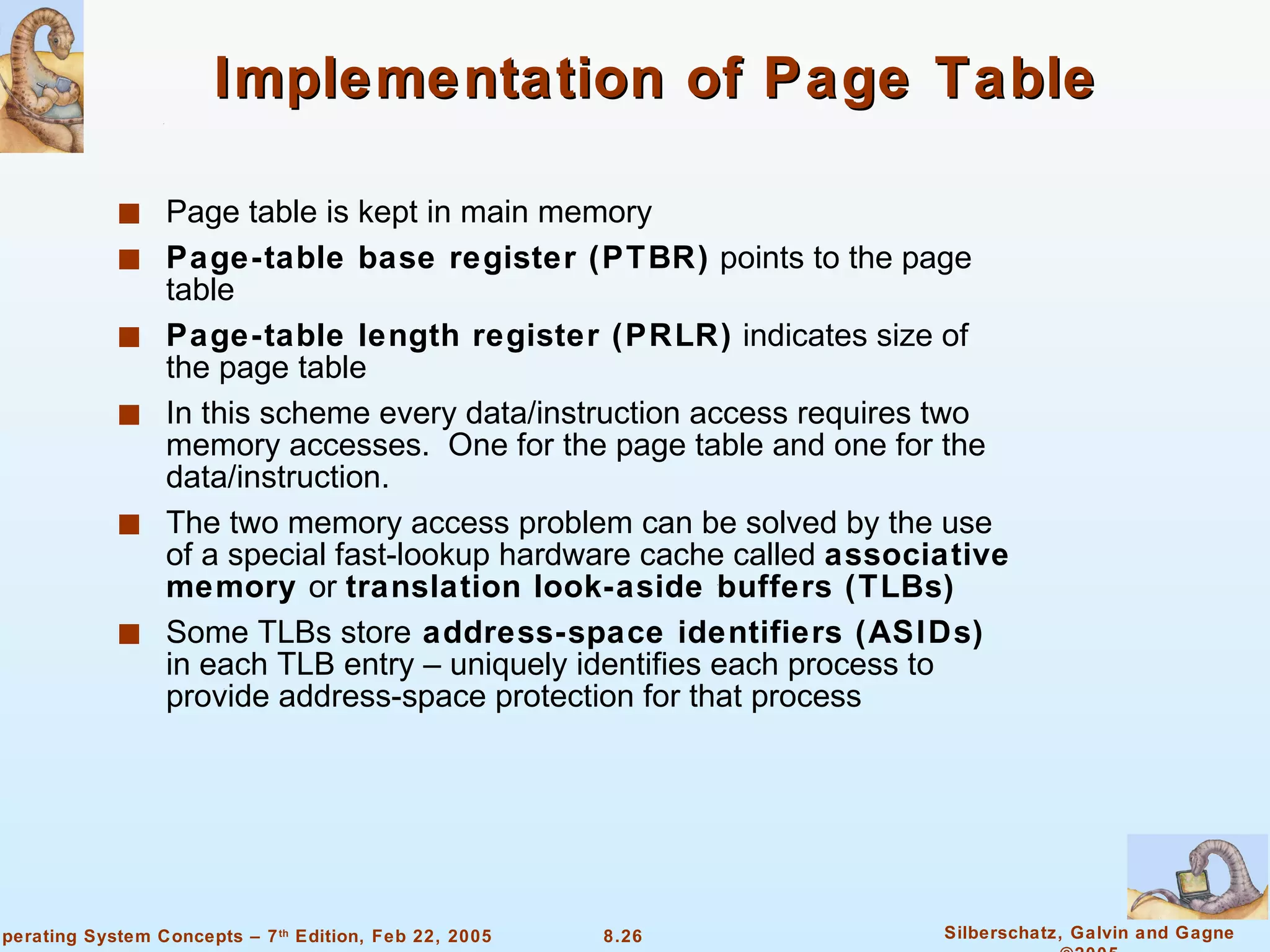 Implementation of Page Table Page table is kept in main memory Page-table base register (PTBR)  points to the page table Page-table length register (PRLR)  indicates size of the page table In this scheme every data/instruction access requires two memory accesses.  One for the page table and one for the data/instruction. The two memory access problem can be solved by the use of a special fast-lookup hardware cache called  associative memory  or  translation look-aside buffers (TLBs) Some TLBs store  address-space identifiers (ASIDs)  in each TLB entry – uniquely identifies each process to provide address-space protection for that process 