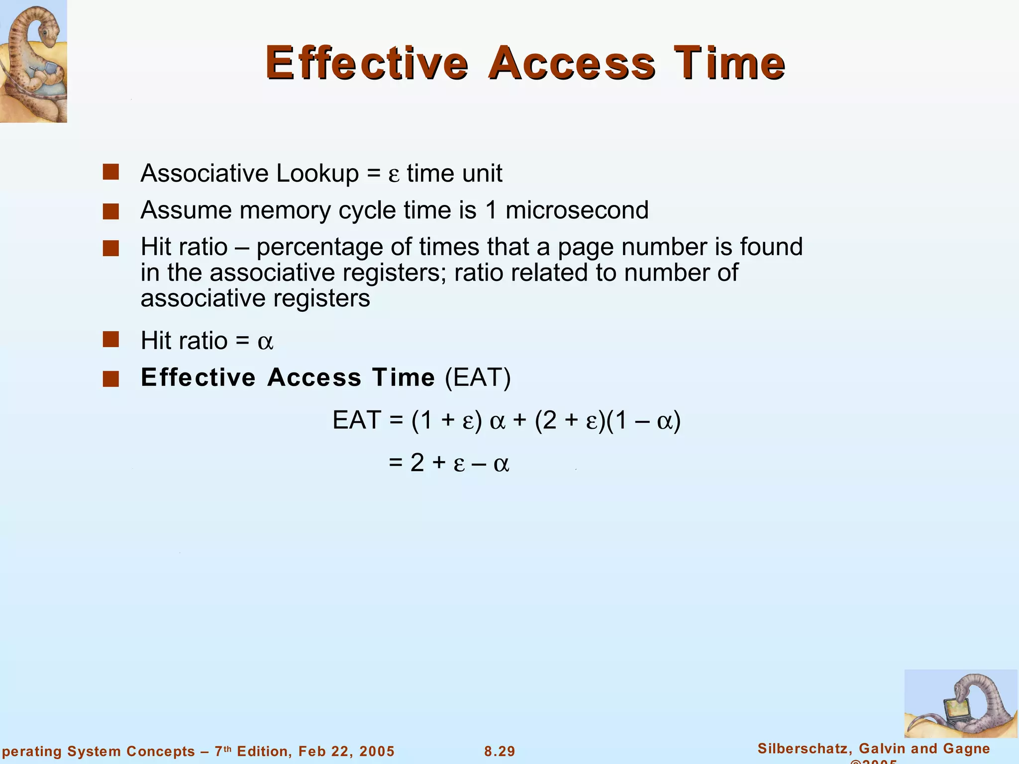 Effective Access Time Associative Lookup =    time unit Assume memory cycle time is 1 microsecond Hit ratio – percentage of times that a page number is found in the associative registers; ratio related to number of associative registers Hit ratio =   Effective Access Time  (EAT) EAT = (1 +   )    + (2 +   )(1 –   ) = 2 +    –   