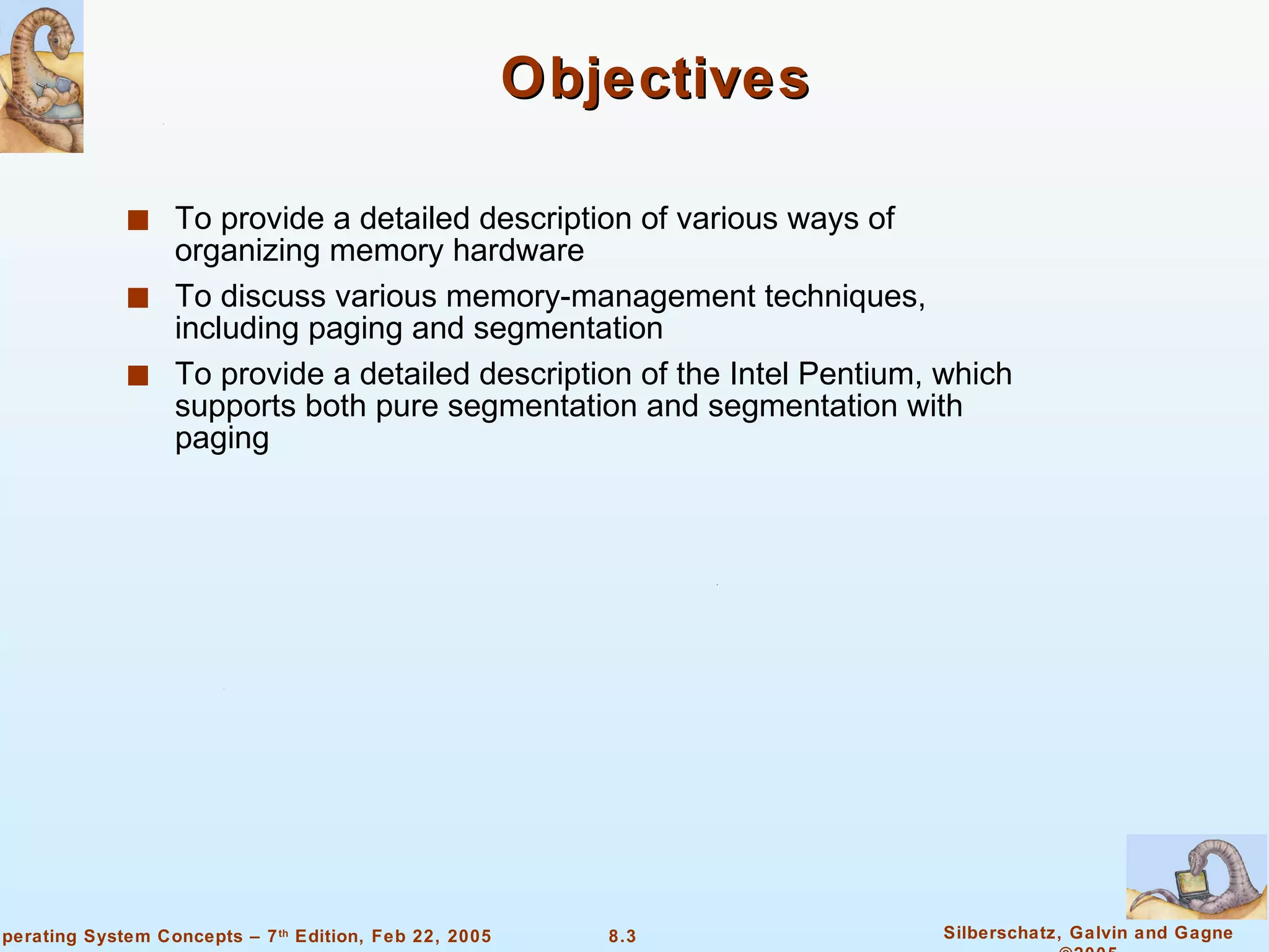 Objectives To provide a detailed description of various ways of organizing memory hardware To discuss various memory-management techniques, including paging and segmentation To provide a detailed description of the Intel Pentium, which supports both pure segmentation and segmentation with paging 
