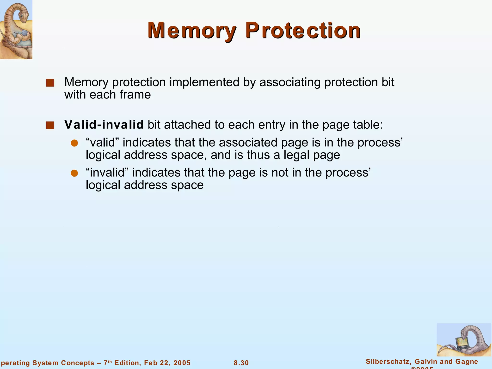 Memory Protection Memory protection implemented by associating protection bit with each frame Valid-invalid  bit attached to each entry in the page table: “valid” indicates that the associated page is in the process’ logical address space, and is thus a legal page “invalid” indicates that the page is not in the process’ logical address space 