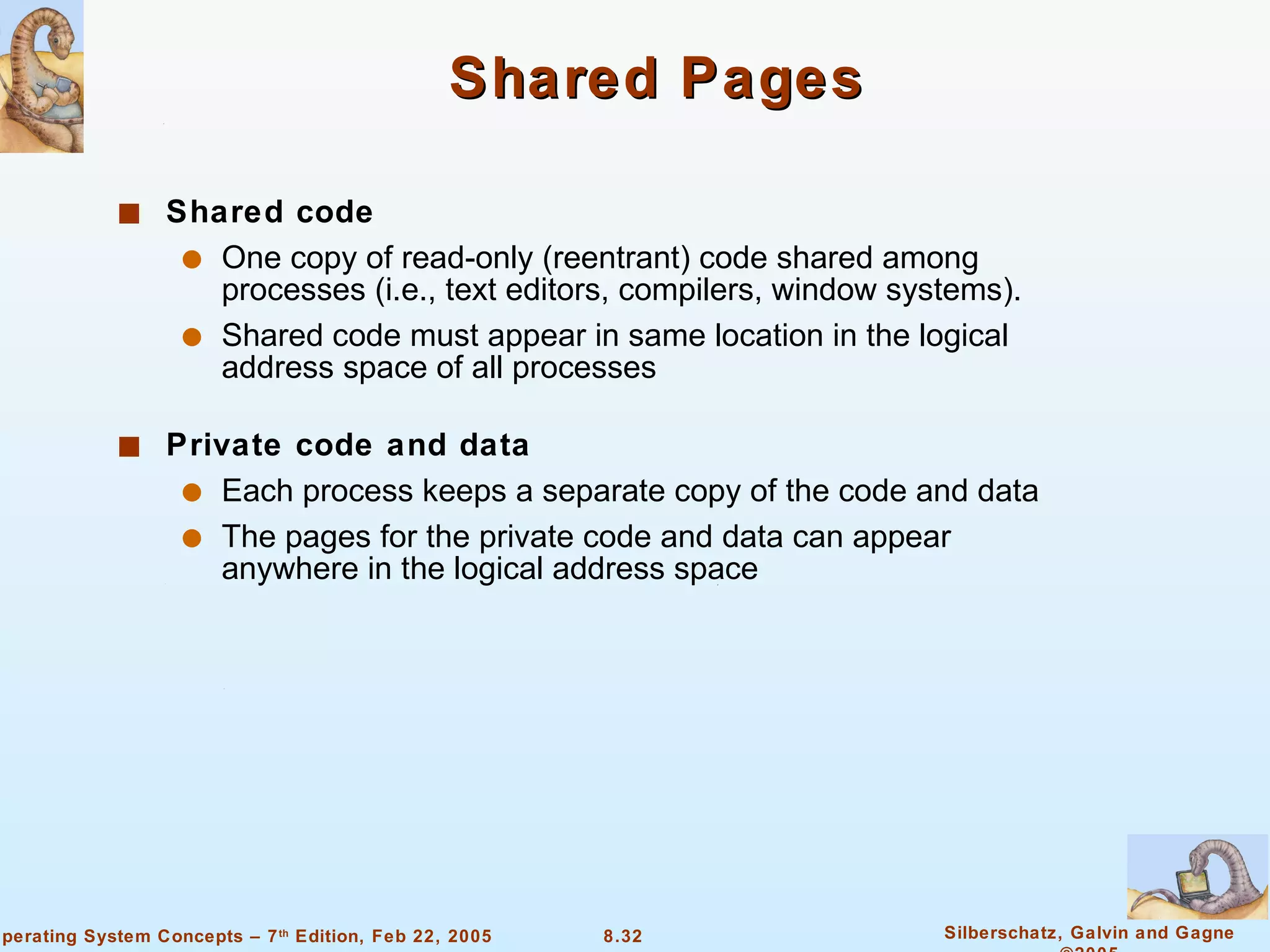 Shared Pages Shared code One copy of read-only (reentrant) code shared among processes (i.e., text editors, compilers, window systems). Shared code must appear in same location in the logical address space of all processes Private code and data   Each process keeps a separate copy of the code and data The pages for the private code and data can appear anywhere in the logical address space 