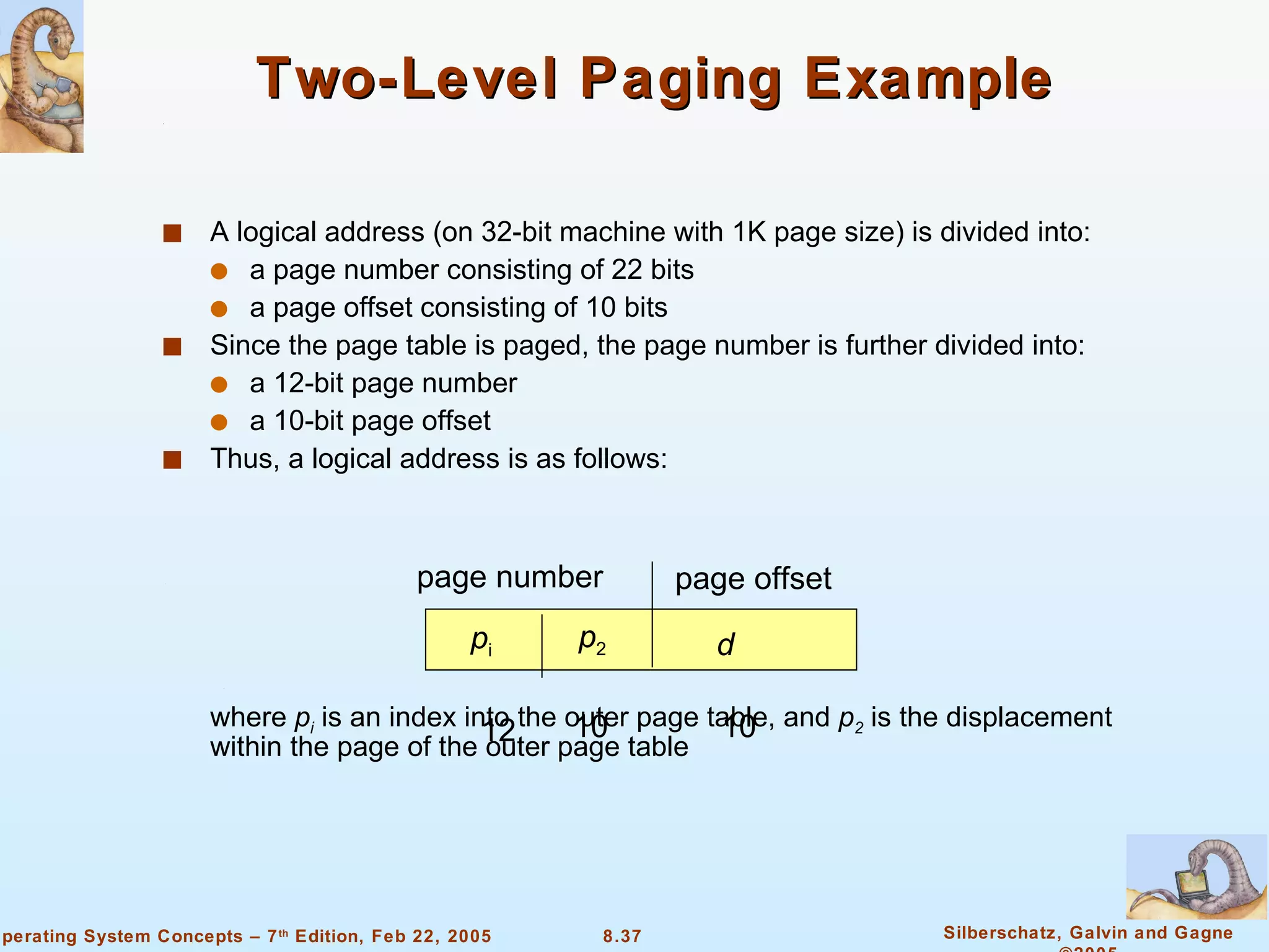 Two-Level Paging Example A logical address (on 32-bit machine with 1K page size) is divided into: a page number consisting of 22 bits a page offset consisting of 10 bits Since the page table is paged, the page number is further divided into: a 12-bit page number  a 10-bit page offset Thus, a logical address is as follows: where  p i  is an index into the outer page table, and  p 2  is the displacement within the page of the outer page table page number page offset p i p 2 d 12 10 10 