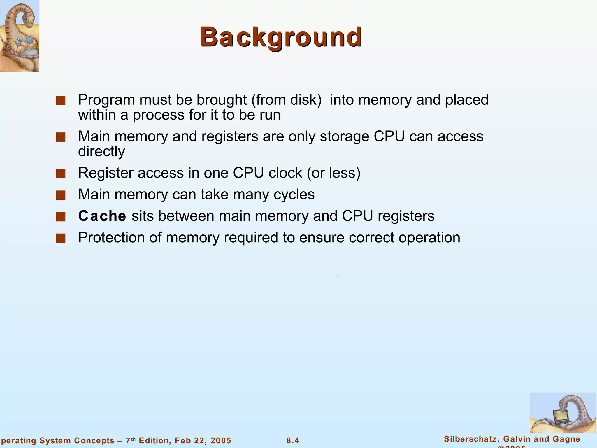 Background Program must be brought (from disk)  into memory and placed within a process for it to be run Main memory and registers are only storage CPU can access directly Register access in one CPU clock (or less) Main memory can take many cycles Cache  sits between main memory and CPU registers Protection of memory required to ensure correct operation 