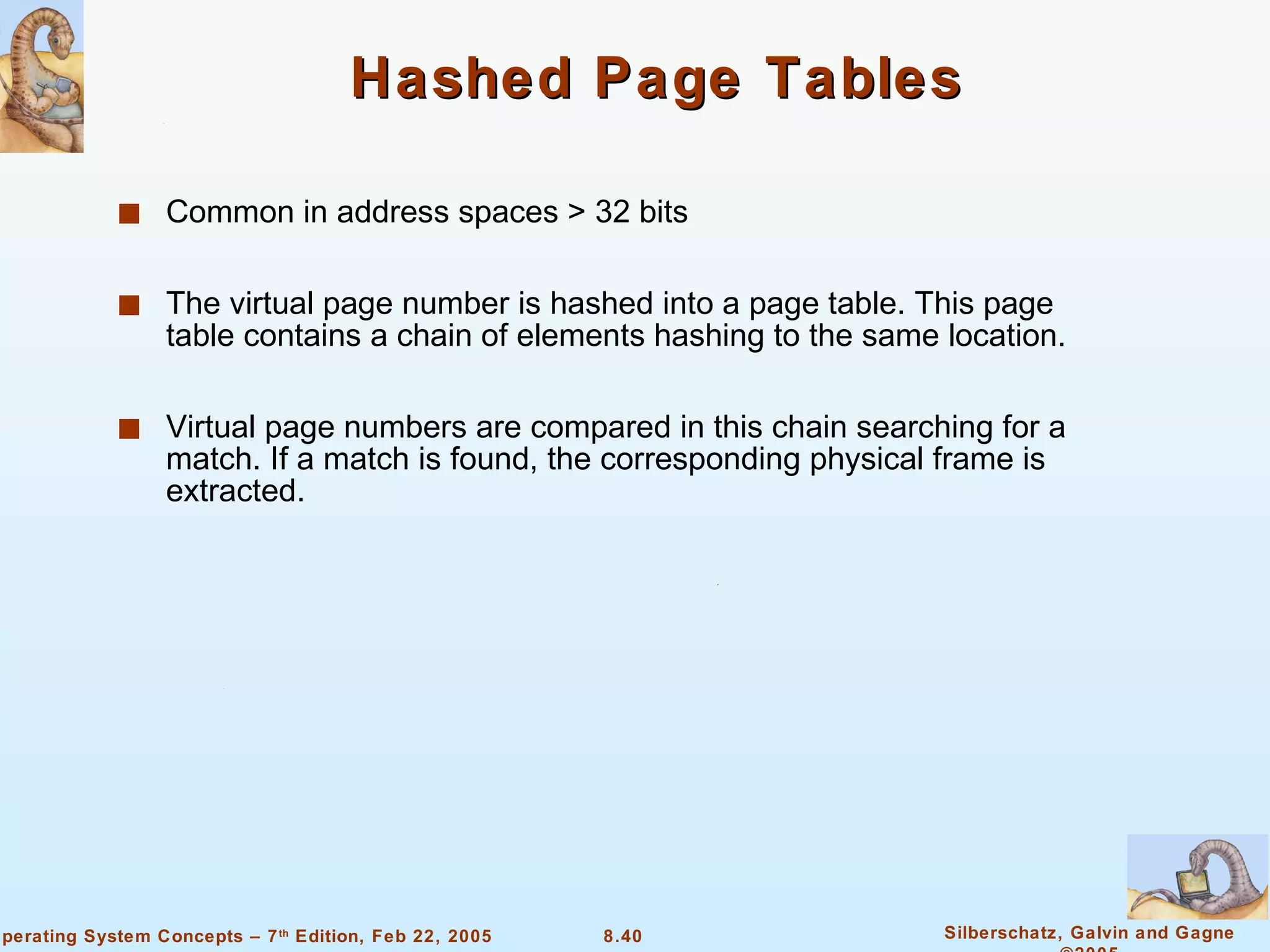 Hashed Page Tables Common in address spaces > 32 bits The virtual page number is hashed into a page table. This page table contains a chain of elements hashing to the same location. Virtual page numbers are compared in this chain searching for a match. If a match is found, the corresponding physical frame is extracted. 